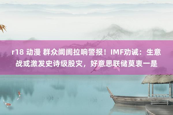 r18 动漫 群众阛阓拉响警报！IMF劝诫：生意战或激发史诗级股灾，好意思联储莫衷一是