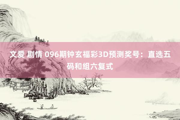文爱 剧情 096期钟玄福彩3D预测奖号：直选五码和组六复式