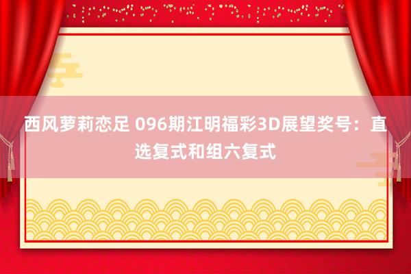 西风萝莉恋足 096期江明福彩3D展望奖号：直选复式和组六复式
