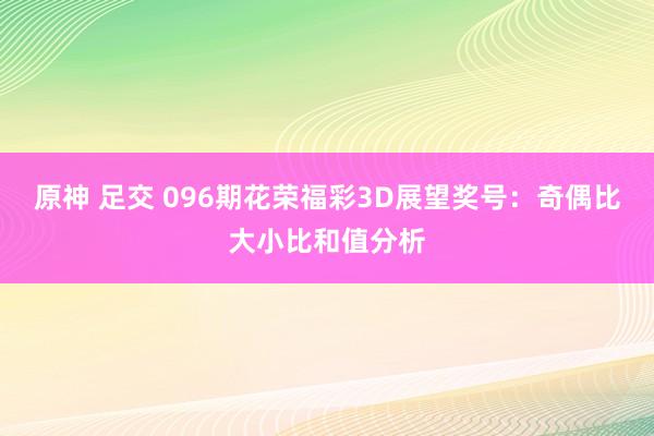 原神 足交 096期花荣福彩3D展望奖号：奇偶比大小比和值分析