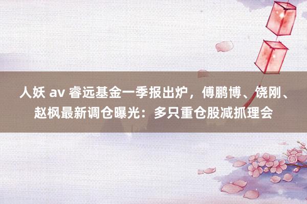 人妖 av 睿远基金一季报出炉，傅鹏博、饶刚、赵枫最新调仓曝光：多只重仓股减抓理会