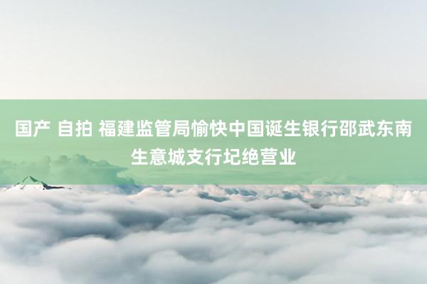 国产 自拍 福建监管局愉快中国诞生银行邵武东南生意城支行圮绝营业