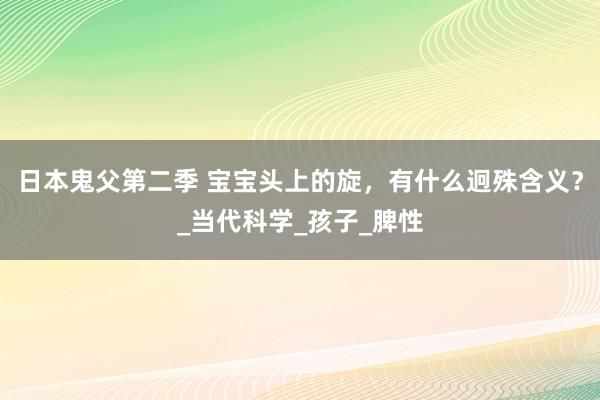 日本鬼父第二季 宝宝头上的旋，有什么迥殊含义？_当代科学_孩子_脾性