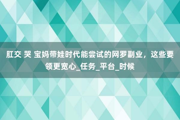 肛交 哭 宝妈带娃时代能尝试的网罗副业，这些要领更宽心_任务_平台_时候