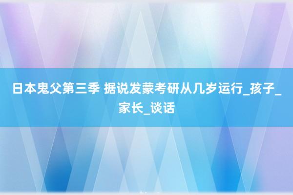 日本鬼父第三季 据说发蒙考研从几岁运行_孩子_家长_谈话