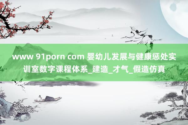 www 91porn com 婴幼儿发展与健康惩处实训室数字课程体系_建造_才气_假造仿真