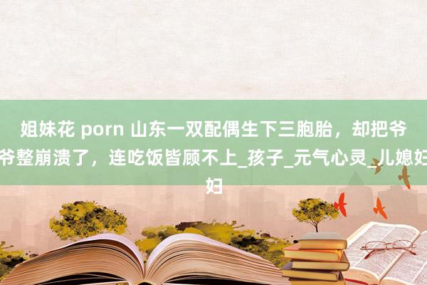 姐妹花 porn 山东一双配偶生下三胞胎，却把爷爷整崩溃了，连吃饭皆顾不上_孩子_元气心灵_儿媳妇