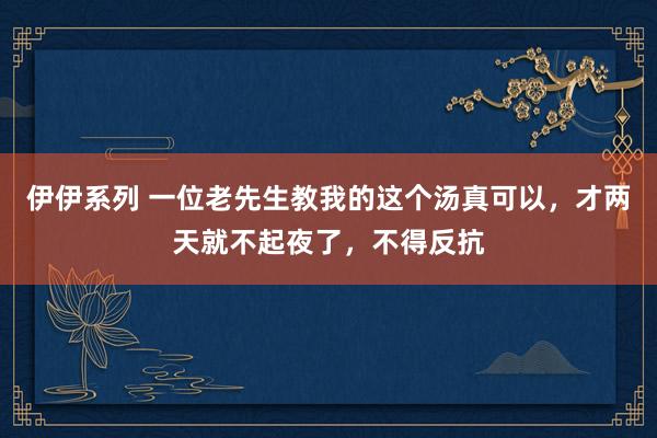 伊伊系列 一位老先生教我的这个汤真可以，才两天就不起夜了，不得反抗