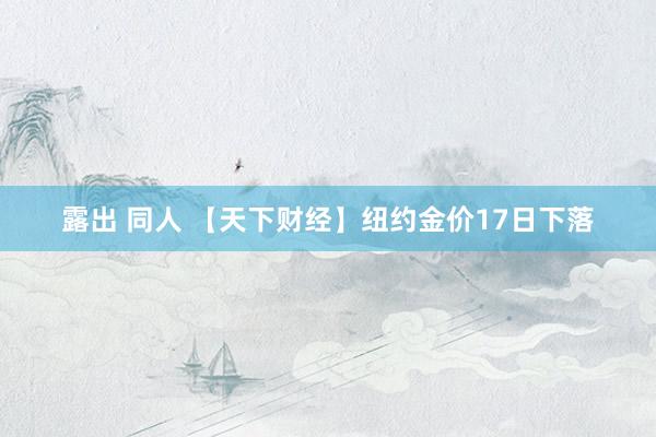 露出 同人 【天下财经】纽约金价17日下落