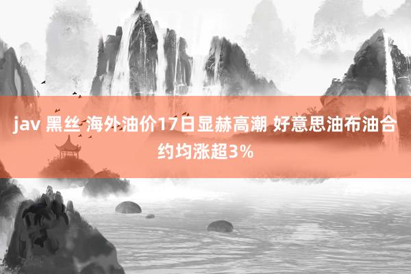 jav 黑丝 海外油价17日显赫高潮 好意思油布油合约均涨超3%