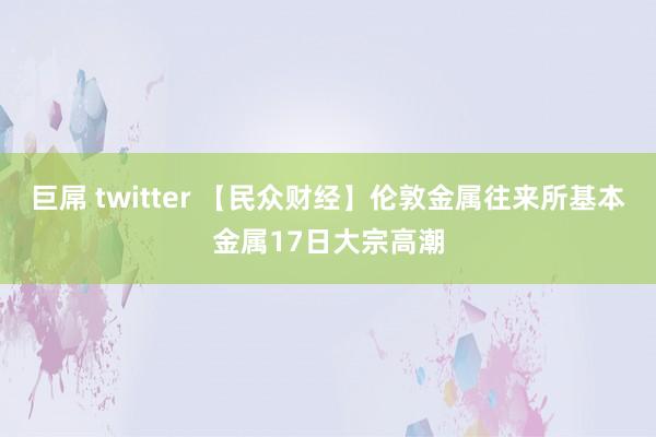 巨屌 twitter 【民众财经】伦敦金属往来所基本金属17日大宗高潮