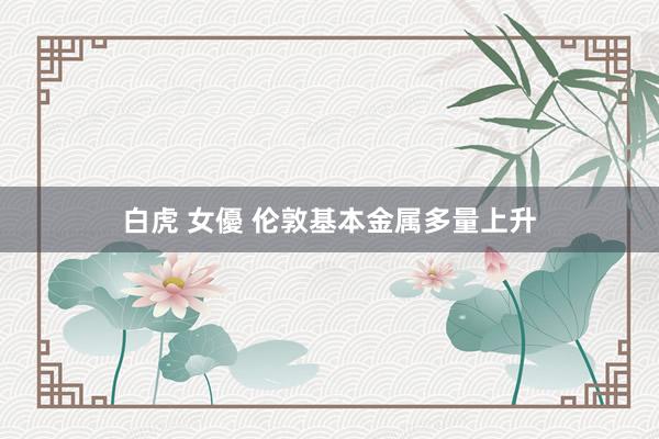 白虎 女優 伦敦基本金属多量上升