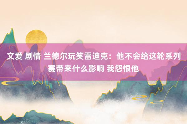 文爱 剧情 兰德尔玩笑雷迪克：他不会给这轮系列赛带来什么影响 我怨恨他