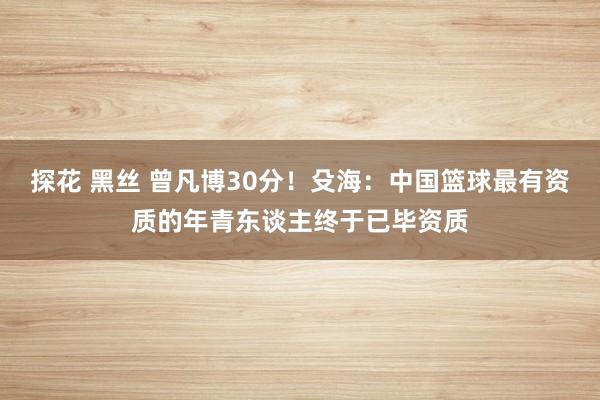 探花 黑丝 曾凡博30分！殳海：中国篮球最有资质的年青东谈主终于已毕资质