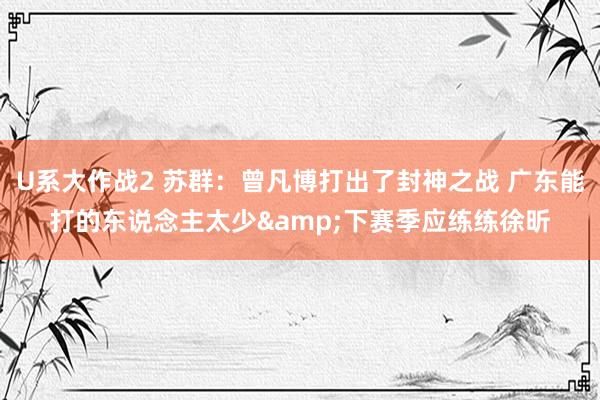 U系大作战2 苏群：曾凡博打出了封神之战 广东能打的东说念主太少&下赛季应练练徐昕