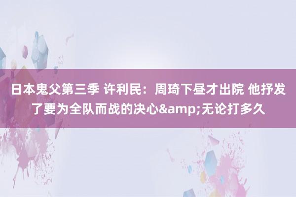 日本鬼父第三季 许利民：周琦下昼才出院 他抒发了要为全队而战的决心&无论打多久