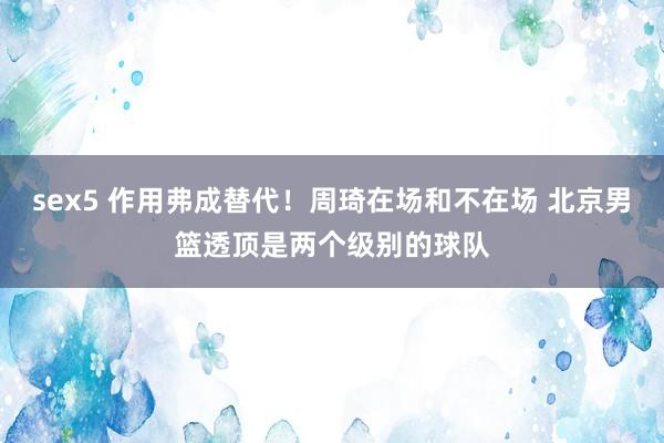 sex5 作用弗成替代！周琦在场和不在场 北京男篮透顶是两个级别的球队