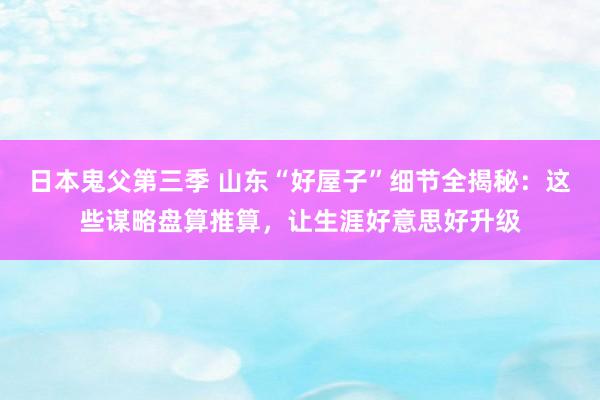 日本鬼父第三季 山东“好屋子”细节全揭秘：这些谋略盘算推算，让生涯好意思好升级