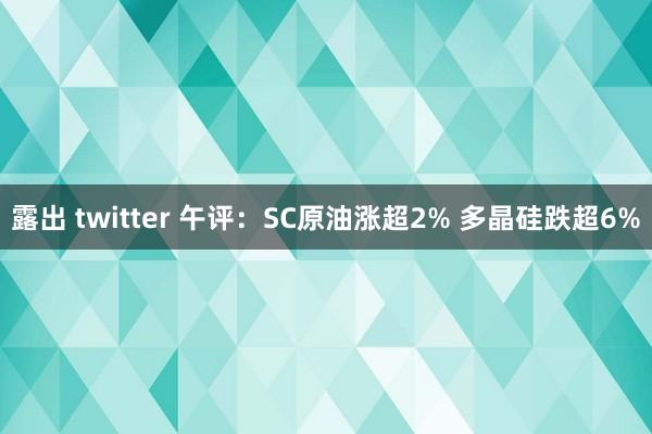 露出 twitter 午评：SC原油涨超2% 多晶硅跌超6%