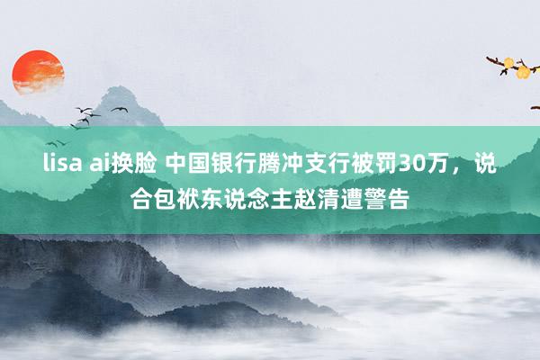 lisa ai换脸 中国银行腾冲支行被罚30万，说合包袱东说念主赵清遭警告