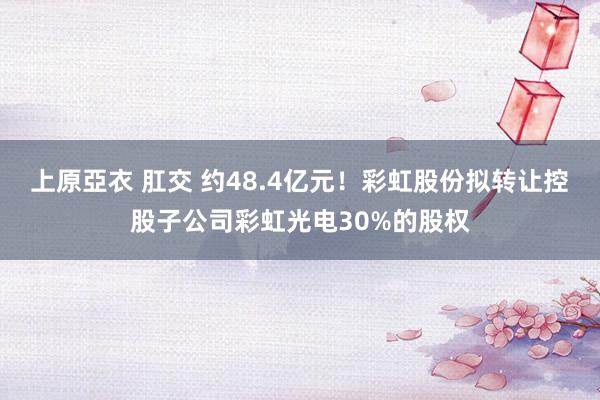 上原亞衣 肛交 约48.4亿元！彩虹股份拟转让控股子公司彩虹光电30%的股权
