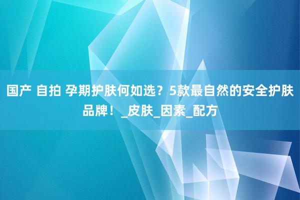 国产 自拍 孕期护肤何如选？5款最自然的安全护肤品牌！_皮肤_因素_配方