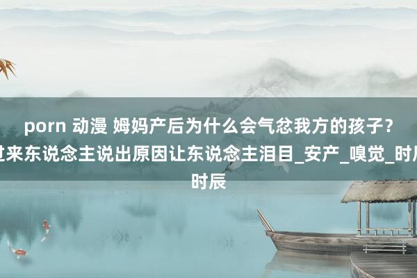 porn 动漫 姆妈产后为什么会气忿我方的孩子？过来东说念主说出原因让东说念主泪目_安产_嗅觉_时辰
