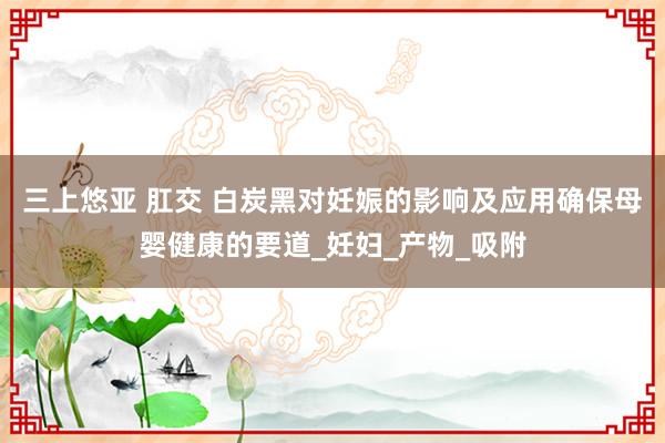 三上悠亚 肛交 白炭黑对妊娠的影响及应用确保母婴健康的要道_妊妇_产物_吸附