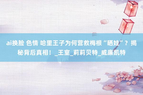 ai换脸 色情 哈里王子为何营救梅根“晒娃”？揭秘背后真相！_王室_莉莉贝特_威廉凯特