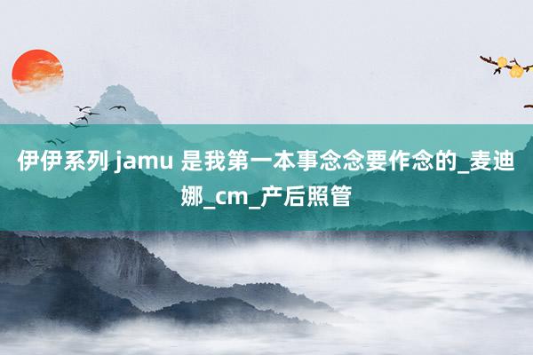 伊伊系列 jamu 是我第一本事念念要作念的_麦迪娜_cm_产后照管