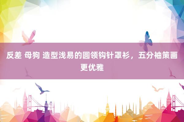 反差 母狗 造型浅易的圆领钩针罩衫，五分袖策画更优雅