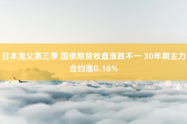 日本鬼父第三季 国债期货收盘涨跌不一 30年期主力合约涨0.16%