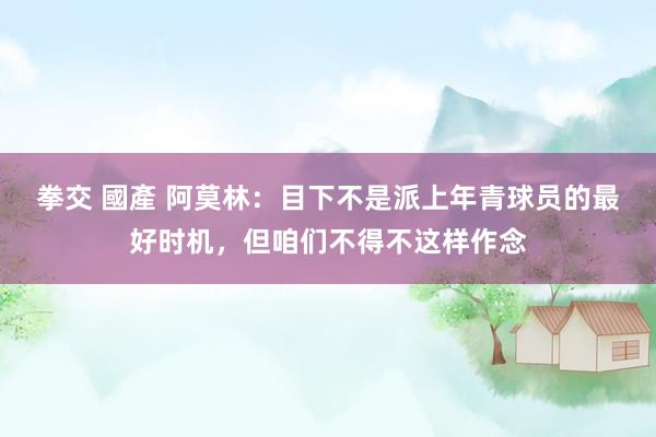拳交 國產 阿莫林：目下不是派上年青球员的最好时机，但咱们不得不这样作念