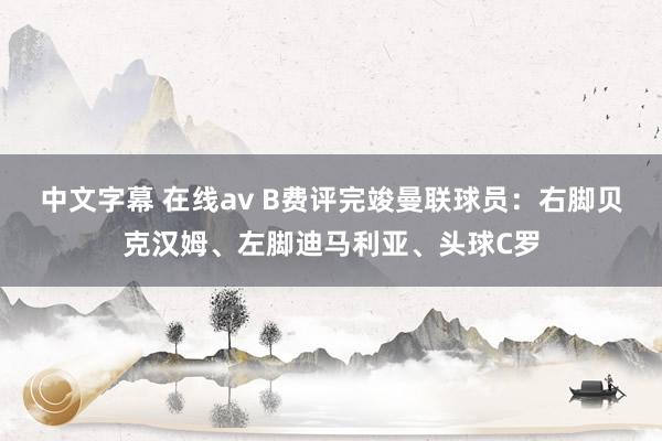 中文字幕 在线av B费评完竣曼联球员：右脚贝克汉姆、左脚迪马利亚、头球C罗