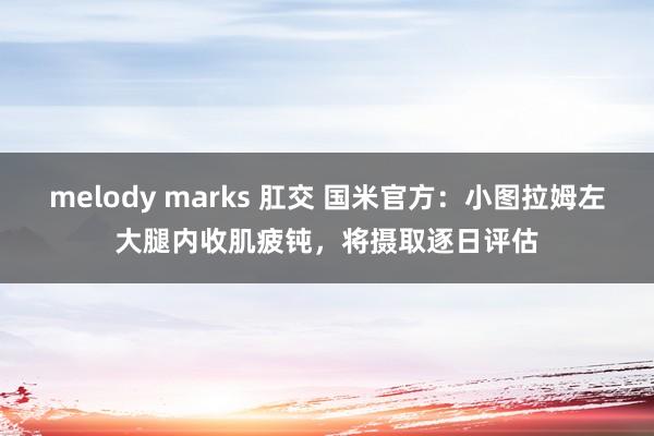 melody marks 肛交 国米官方：小图拉姆左大腿内收肌疲钝，将摄取逐日评估