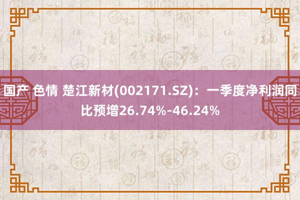 国产 色情 楚江新材(002171.SZ)：一季度净利润同比预增26.74%-46.24%