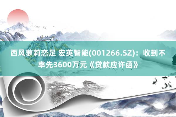 西风萝莉恋足 宏英智能(001266.SZ)：收到不率先3600万元《贷款应许函》