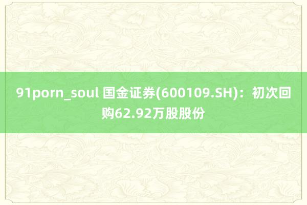 91porn_soul 国金证券(600109.SH)：初次回购62.92万股股份