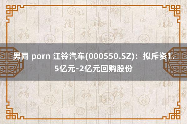 男同 porn 江铃汽车(000550.SZ)：拟斥资1.5亿元-2亿元回购股份