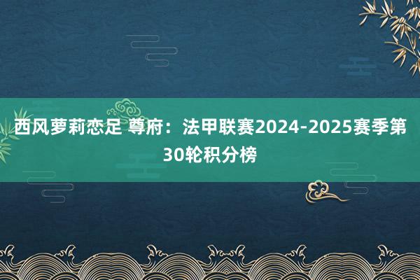 西风萝莉恋足 尊府：法甲联赛2024-2025赛季第30轮积分榜