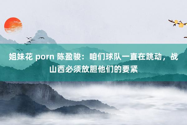 姐妹花 porn 陈盈骏：咱们球队一直在跳动，战山西必须放胆他们的要紧