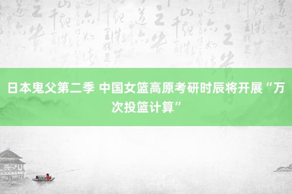 日本鬼父第二季 中国女篮高原考研时辰将开展“万次投篮计算”