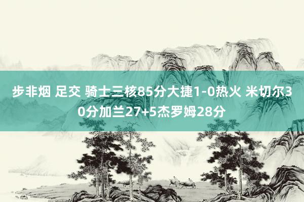 步非烟 足交 骑士三核85分大捷1-0热火 米切尔30分加兰27+5杰罗姆28分