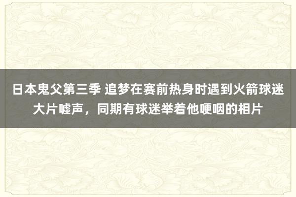 日本鬼父第三季 追梦在赛前热身时遇到火箭球迷大片嘘声，同期有球迷举着他哽咽的相片