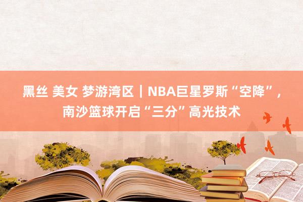 黑丝 美女 梦游湾区｜NBA巨星罗斯“空降”，南沙篮球开启“三分”高光技术