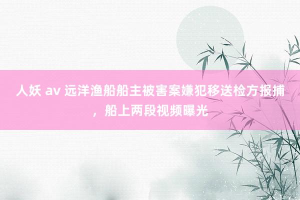 人妖 av 远洋渔船船主被害案嫌犯移送检方报捕，船上两段视频曝光