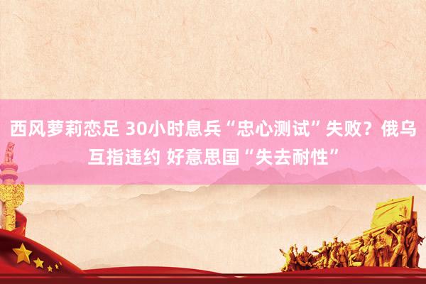 西风萝莉恋足 30小时息兵“忠心测试”失败？俄乌互指违约 好意思国“失去耐性”