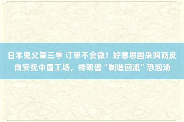 日本鬼父第三季 订单不会撤！好意思国采购商反向安抚中国工场，特朗普“制造回流”恐泡汤