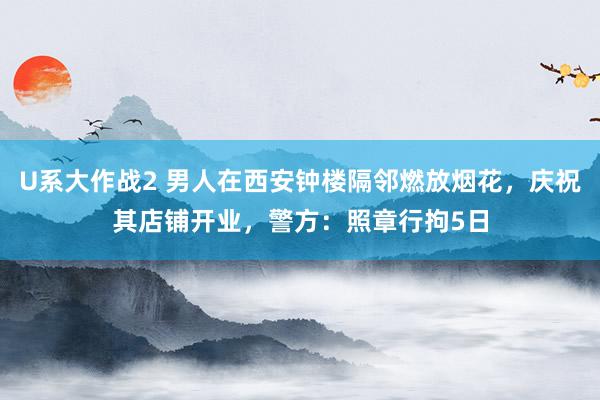 U系大作战2 男人在西安钟楼隔邻燃放烟花，庆祝其店铺开业，警方：照章行拘5日