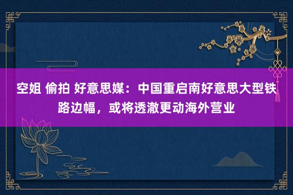 空姐 偷拍 好意思媒：中国重启南好意思大型铁路边幅，或将透澈更动海外营业